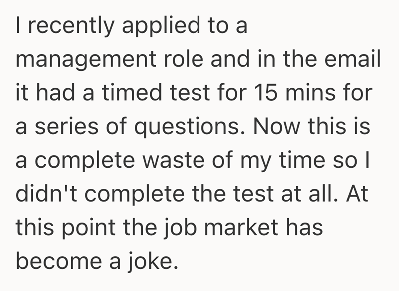 I recently applied to a management role and in the email it had a timed test for 15 mins for a series of questions. Now this is a complete waste of my time so I didn't complete the test at all. At this point the job market has become a joke.