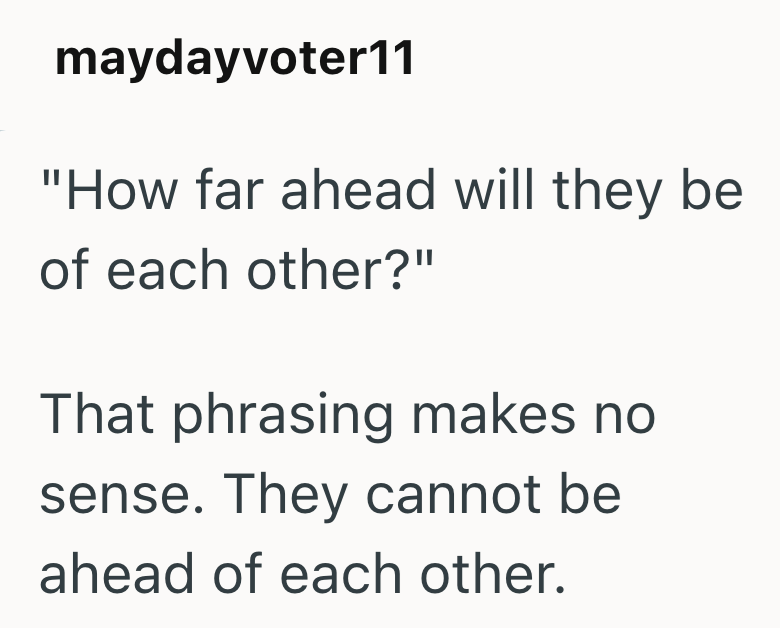 maydayvoter11 "How far ahead will they be of each other?" That phrasing makes no sense. They cannot be ahead of each other.