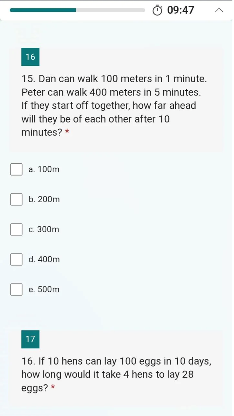 16 09:47 15. Dan can walk 100 meters in 1 minute. Peter can walk 400 meters in 5 minutes. If they start off together, how far ahead will they be of each other after 10 minutes? * a. 100m b. 200m c. 300m d. 400m e. 500m 17 16. If 10 hens can lay 100 eggs in 10 days, how long would it take 4 hens to lay 28 eggs?*