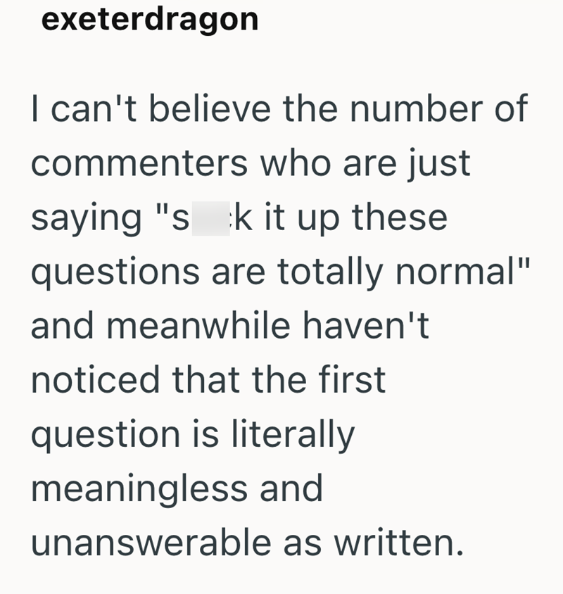 exeterdragon I can't believe the number of commenters who are just saying "s k it up these questions are totally normal" and meanwhile haven't noticed that the first question is literally meaningless and unanswerable as written.
