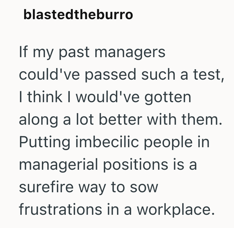 blastedtheburro If my past managers could've passed such a test, I think I would've gotten along a lot better with them. Putting imbecilic people in managerial positions is a surefire way to sow frustrations in a workplace.