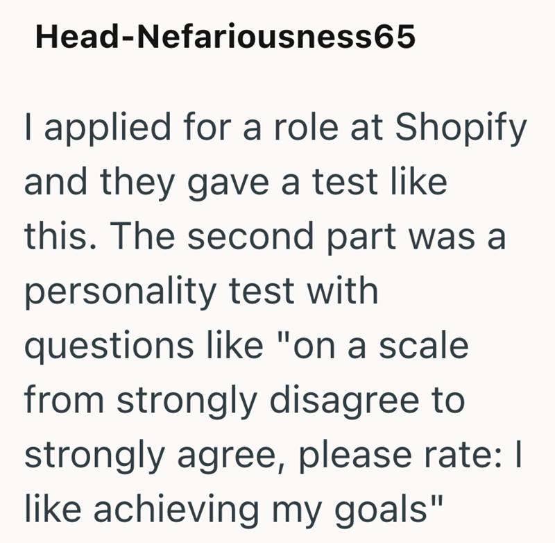 Head-Nefariousness65 I applied for a role at Shopify and they gave a test like this. The second part was a personality test with questions like "on a scale from strongly disagree to strongly agree, please rate: | like achieving my goals"