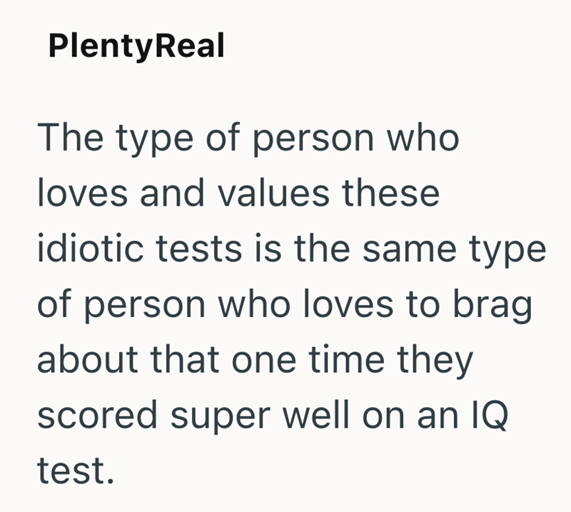 PlentyReal The type of person who loves and values these idiotic tests is the same type of person who loves to brag about that one time they scored super well on an IQ test.