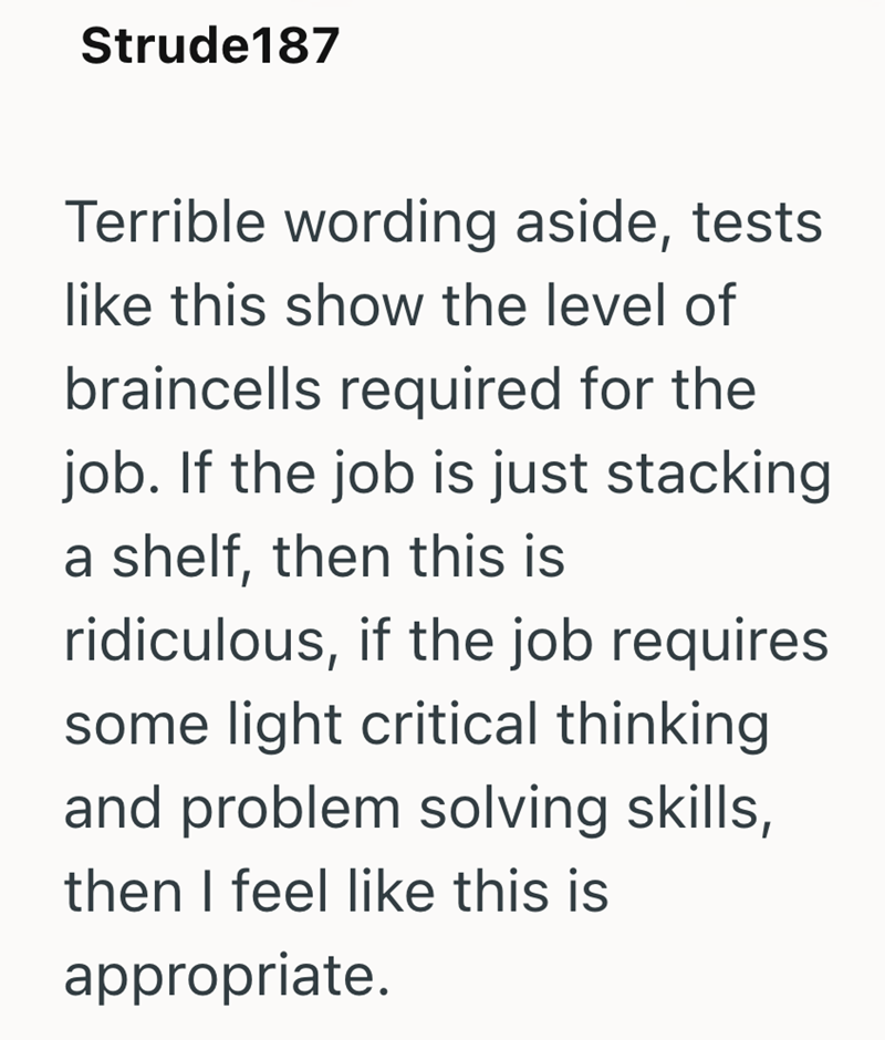 Strude187 Terrible wording aside, tests like this show the level of braincells required for the job. If the job is just stacking a shelf, then this is ridiculous, if the job requires some light critical thinking and problem solving skills, then I feel like this is appropriate.