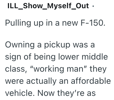 ILL_Show_Myself_Out ⚫ Pulling up in a new F-150. Owning a pickup was a sign of being lower middle class, "working man" they were actually an affordable vehicle. Now they're as