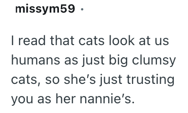 missym59. I read that cats look at us humans as just big clumsy cats, so she's just trusting you as her nannie's.