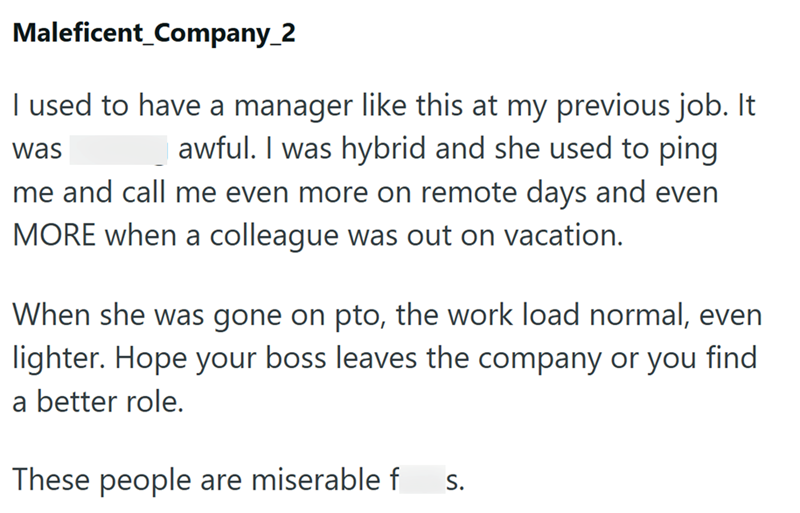 Maleficent_Company_2 I used to have a manager like this at my previous job. It was fucking awful. I was hybrid and she used to ping me and call me even more on remote days and even MORE when a colleague was out on vacation. When she was gone on pto, the work load normal, even lighter. Hope your boss leaves the company or you find a better role. These people are miserable fucks.