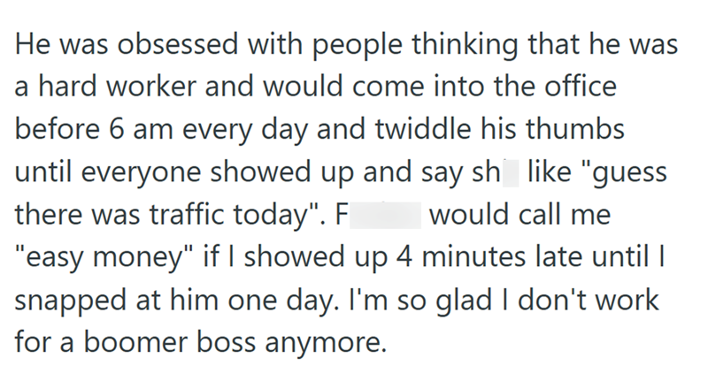 He was obsessed with people thinking that he was a hard worker and would come into the office before 6 am every day and twiddle his thumbs until everyone showed up and say shit like "guess there was traffic today". Fucker would call me "easy money" if I showed up 4 minutes late until I snapped at him one day. I'm so glad I don't work for a boomer boss anymore.