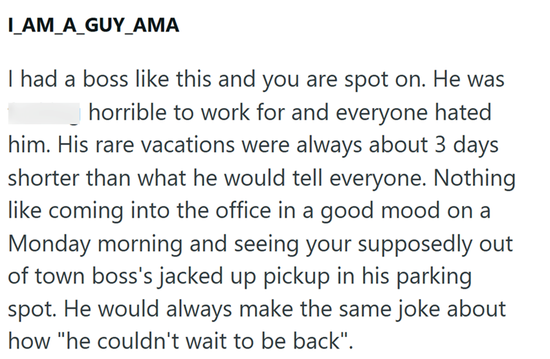 I_AM_A_GUY_AMA I had a boss like this and you are spot on. He was fucking horrible to work for and everyone hated him. His rare vacations were always about 3 days shorter than what he would tell everyone. Nothing like coming into the office in a good mood on a Monday morning and seeing your supposedly out of town boss's jacked up pickup in his parking. spot. He would always make the same joke about how "he couldn't wait to be back".