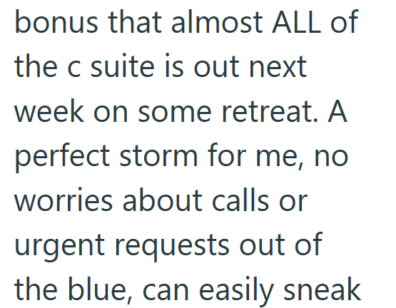 bonus that almost ALL of the c suite is out next week on some retreat. A perfect storm for me, no worries about calls or urgent requests out of the blue, can easily sneak