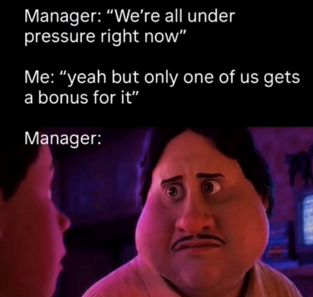 Manager: "We're all under pressure right now” Me: "yeah but only one of us gets a bonus for it” Manager: