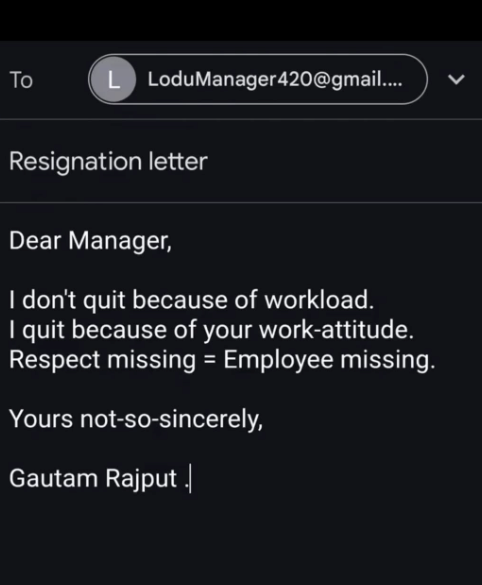 Το L LoduManager420@gmail.... Resignation letter Dear Manager, I don't quit because of workload. I quit because of your work-attitude. Respect missing = Employee missing. Yours not-so-sincerely, Gautam Rajput