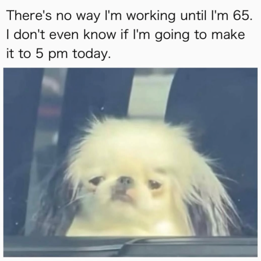 There's no way I'm working until I'm 65. I don't even know if I'm going to make it to 5 pm today.