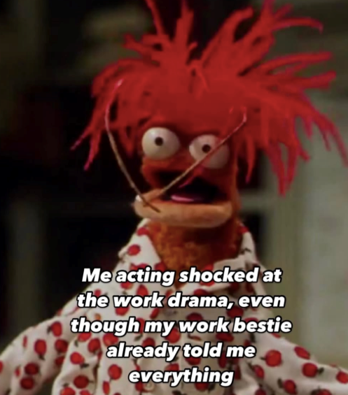 Me acting shocked at the work drama, even though my work bestie already told me everything