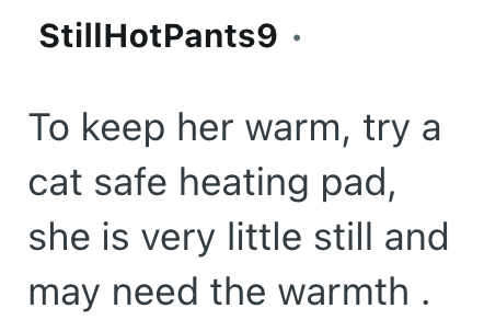 Still HotPants9 ⚫ To keep her warm, try a cat safe heating pad, she is very little still and may need the warmth.