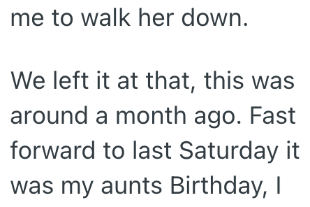 me to walk her down. We left it at that, this was around a month ago. Fast forward to last Saturday it was my aunts Birthday, I