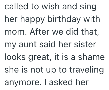 called to wish and sing her happy birthday with mom. After we did that, my aunt said her sister looks great, it is a shame she is not up to traveling anymore. I asked her