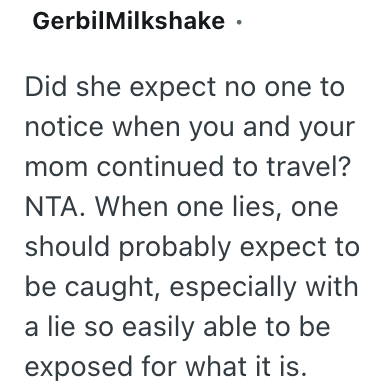 GerbilMilkshake. Did she expect no one to notice when you and your mom continued to travel? NTA. When one lies, one should probably expect to be caught, especially with a lie so easily able to be exposed for what it is.