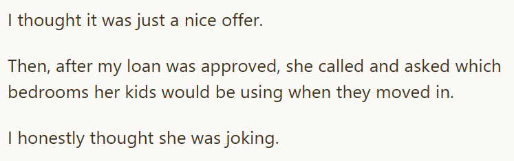 I thought it was just a nice offer. Then, after my loan was approved, she called and asked which bedrooms her kids would be using when they moved in. I honestly thought she was joking.