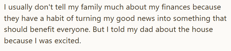 I usually don't tell my family much about my finances because they have a habit of turning my good news into something that should benefit everyone. But I told my dad about the house because I was excited.