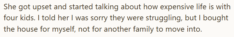She got upset and started talking about how expensive life is with four kids. I told her I was sorry they were struggling, but I bought the house for myself, not for another family to move into.