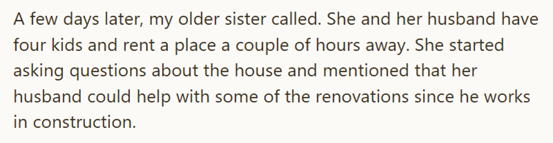 A few days later, my older sister called. She and her husband have four kids and rent a place a couple of hours away. She started asking questions about the house and mentioned that her husband could help with some of the renovations since he works in construction.