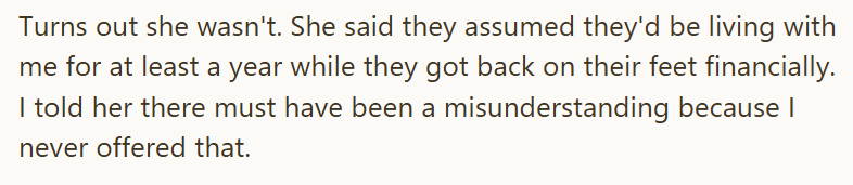 Turns out she wasn't. She said they assumed they'd be living with me for at least a year while they got back on their feet financially. I told her there must have been a misunderstanding because I never offered that.