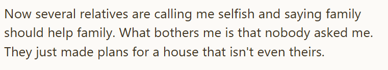 Now several relatives are calling me selfish and saying family should help family. What bothers me is that nobody asked me. They just made plans for a house that isn't even theirs.