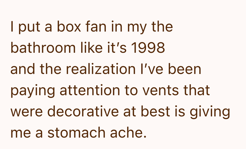I put a box fan in my the bathroom like it's 1998 and the realization I've been paying attention to vents that were decorative at best is giving me a stomach ache.