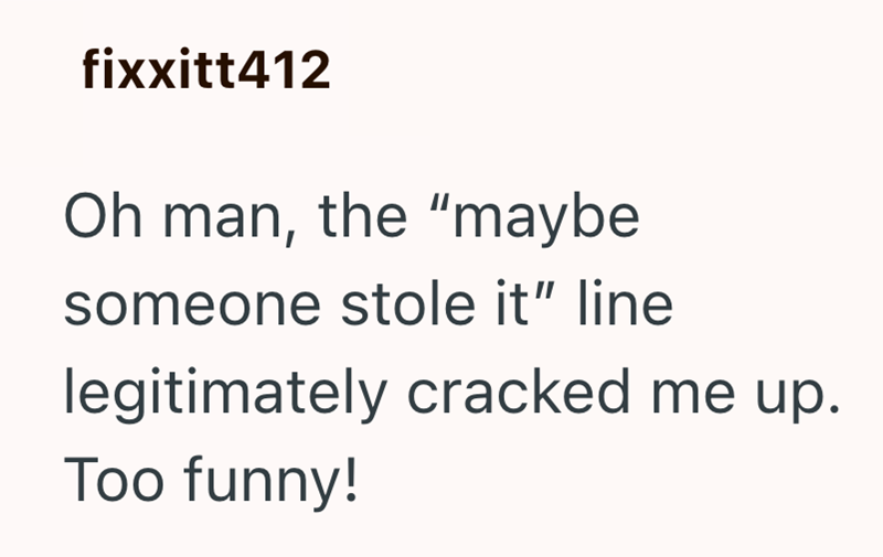 fixxitt412 Oh man, the "maybe someone stole it" line legitimately cracked me up. Too funny!