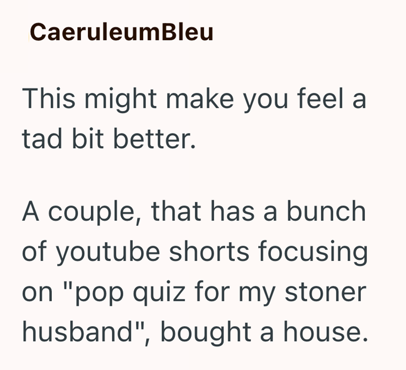 CaeruleumBleu This might make you feel a tad bit better. A couple, that has a bunch of youtube shorts focusing on "pop quiz for my stoner husband", bought a house.