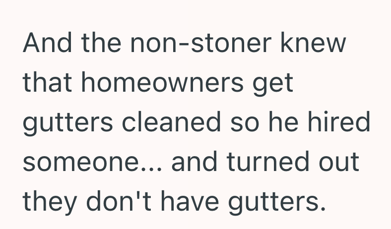 And the non-stoner knew that homeowners get gutters cleaned so he hired someone... and turned out they don't have gutters.