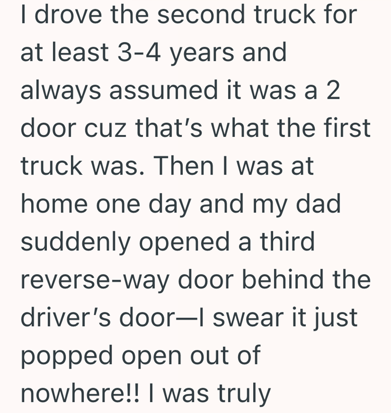 I drove the second truck for at least 3-4 years and always assumed it was a 2 door cuz that's what the first truck was. Then I was at home one day and my dad suddenly opened a third reverse-way door behind the driver's door-I swear it just popped open out of nowhere!! I was truly