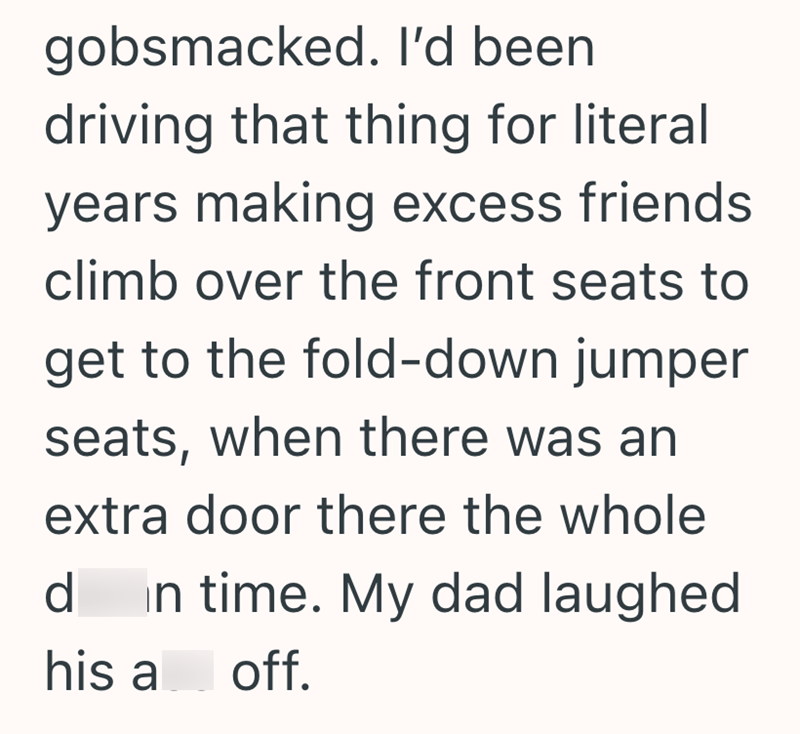 gobsmacked. I'd been driving that thing for literal years making excess friends climb over the front seats to get to the fold-down jumper seats, when there was an extra door there the whole d in time. My dad laughed his a off.