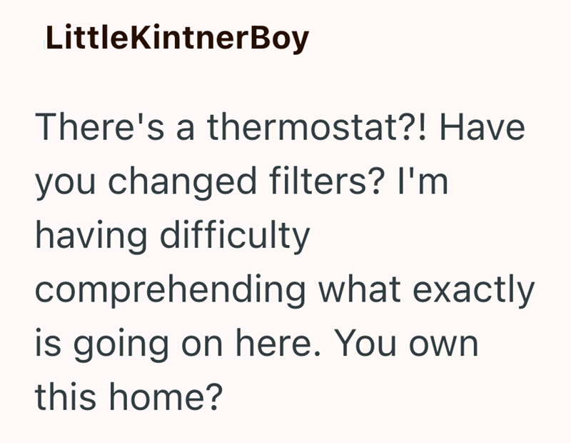 LittleKintnerBoy There's a thermostat?! Have you changed filters? I'm having difficulty comprehending what exactly is going on here. You own this home?