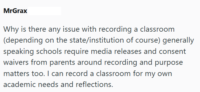 MrGrax Why is there any issue with recording a classroom (depending on the state/institution of course) generally speaking schools require media releases and consent waivers from parents around recording and purpose matters too. I can record a classroom for my own academic needs and reflections.