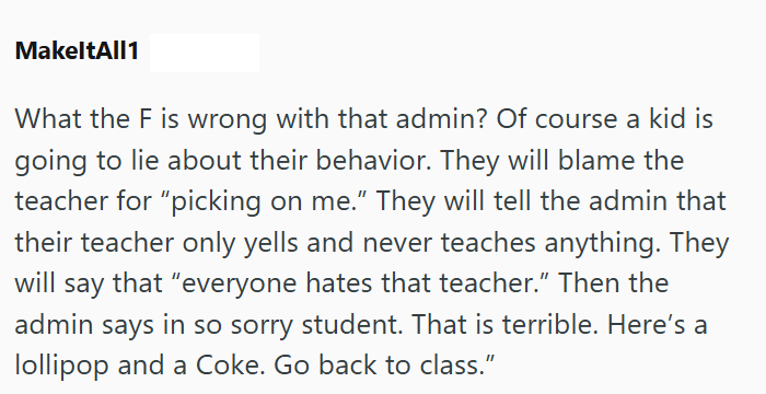 MakeltAll1 What the F is wrong with that admin? Of course a kid is going to lie about their behavior. They will blame the teacher for “picking on me." They will tell the admin that their teacher only yells and never teaches anything. They will say that "everyone hates that teacher." Then the admin says in so sorry student. That is terrible. Here's a lollipop and a Coke. Go back to class."