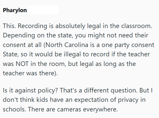 Pharylon This. Recording is absolutely legal in the classroom. Depending on the state, you might not need their consent at all (North Carolina is a one party consent State, so it would be illegal to record if the teacher was NOT in the room, but legal as long as the teacher was there). Is it against policy? That's a different question. But I don't think kids have an expectation of privacy in schools. There are cameras everywhere.
