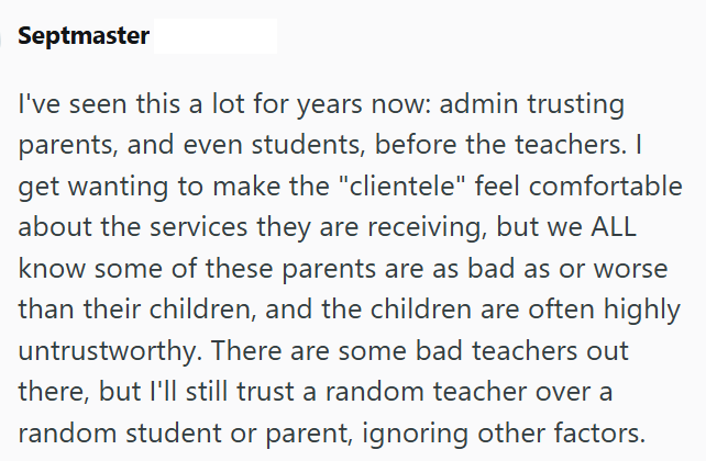 Septmaster I've seen this a lot for years now: admin trusting parents, and even students, before the teachers. I get wanting to make the "clientele" feel comfortable about the services they are receiving, but we ALL know some of these parents are as bad as or worse than their children, and the children are often highly untrustworthy. There are some bad teachers out there, but I'll still trust a random teacher over a random student or parent, ignoring other factors.