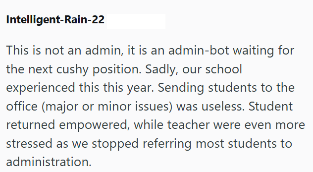 Intelligent-Rain-22 This is not an admin, it is an admin-bot waiting for the next cushy position. Sadly, our school experienced this this year. Sending students to the office (major or minor issues) was useless. Student returned empowered, while teacher were even more stressed as we stopped referring most students to administration.