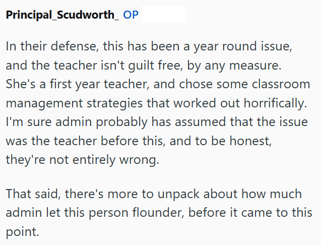 Principal_Scudworth_ OP In their defense, this has been a year round issue, and the teacher isn't guilt free, by any measure. She's a first year teacher, and chose some classroom management strategies that worked out horrifically. I'm sure admin probably has assumed that the issue was the teacher before this, and to be honest, they're not entirely wrong. That said, there's more to unpack about how much admin let this person flounder, before it came to this point.