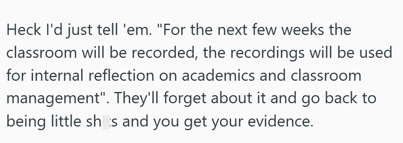 Heck I'd just tell 'em. "For the next few weeks the classroom will be recorded, the recordings will be used for internal reflection on academics and classroom management". They'll forget about it and go back to being little shs and you get your evidence.