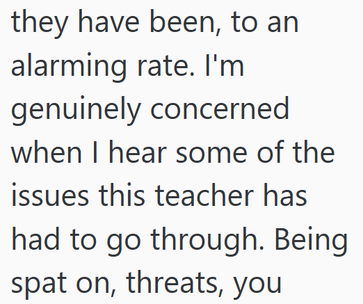 they have been, to an alarming rate. I'm genuinely concerned when I hear some of the issues this teacher has had to go through. Being spat on, threats, you