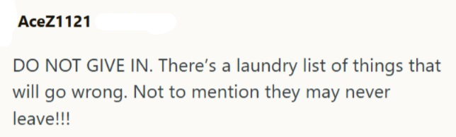 AceZ1121 DO NOT GIVE IN. There's a laundry list of things that will go wrong. Not to mention they may never leave!!!