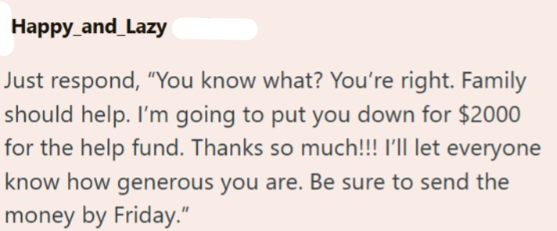 Happy_and_Lazy Just respond, "You know what? You're right. Family should help. I'm going to put you down for $2000 for the help fund. Thanks so much!!! I'll let everyone know how generous you are. Be sure to send the money by Friday."