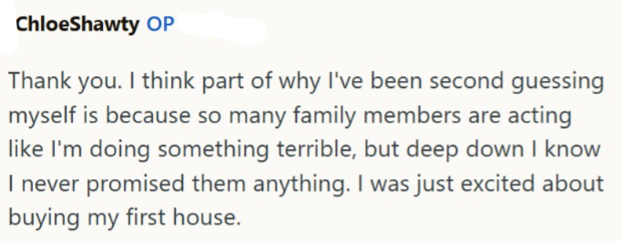 ChloeShawty OP Thank you. I think part of why I've been second guessing myself is because so many family members are acting like I'm doing something terrible, but deep down I know I never promised them anything. I was just excited about buying my first house.