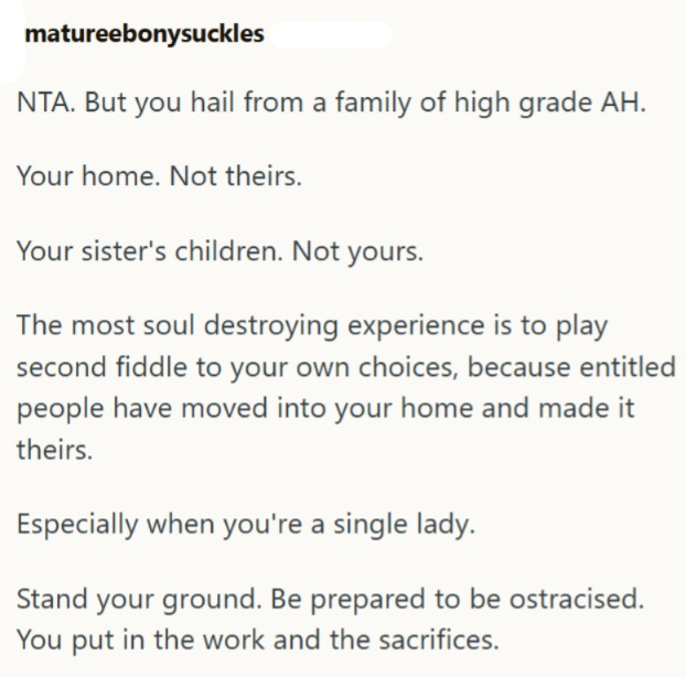 matureebonysuckles NTA. But you hail from a family of high grade AH. Your home. Not theirs. Your sister's children. Not yours. The most soul destroying experience is to play second fiddle to your own choices, because entitled people have moved into your home and made it theirs. Especially when you're a single lady. Stand your ground. Be prepared to be ostracised. You put in the work and the sacrifices.