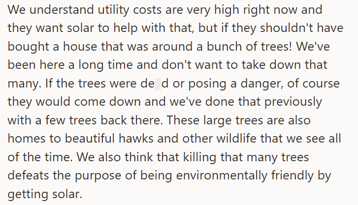 We understand utility costs are very high right now and they want solar to help with that, but if they shouldn't have bought a house that was around a bunch of trees! We've been here a long time and don't want to take down that many. If the trees were de d or posing a danger, of course they would come down and we've done that previously with a few trees back there. These large trees are also homes to beautiful hawks and other wildlife that we see all of the time. We also think that killing that