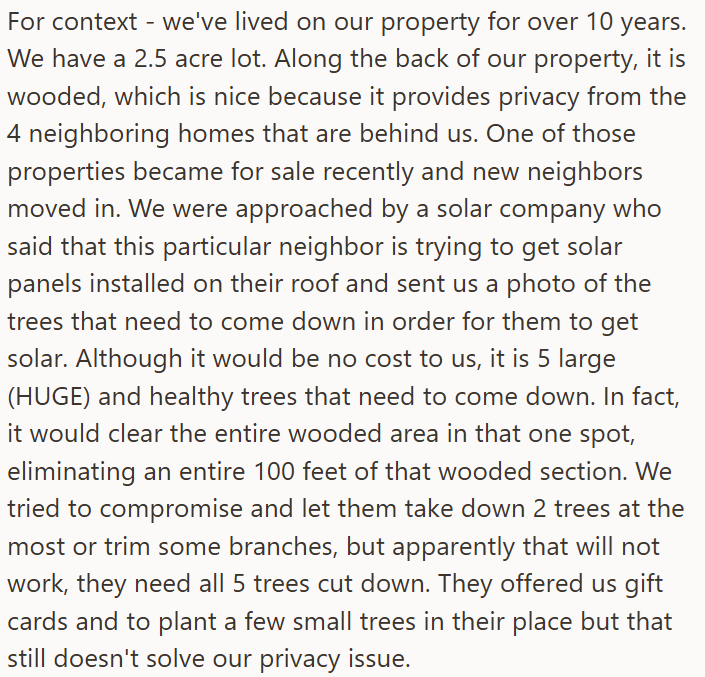 For context - we've lived on our property for over 10 years. We have a 2.5 acre lot. Along the back of our property, it is wooded, which is nice because it provides privacy from the 4 neighboring homes that are behind us. One of those properties became for sale recently and new neighbors moved in. We were approached by a solar company who said that this particular neighbor is trying to get solar panels installed on their roof and sent us a photo of the trees that need to come down in order for t