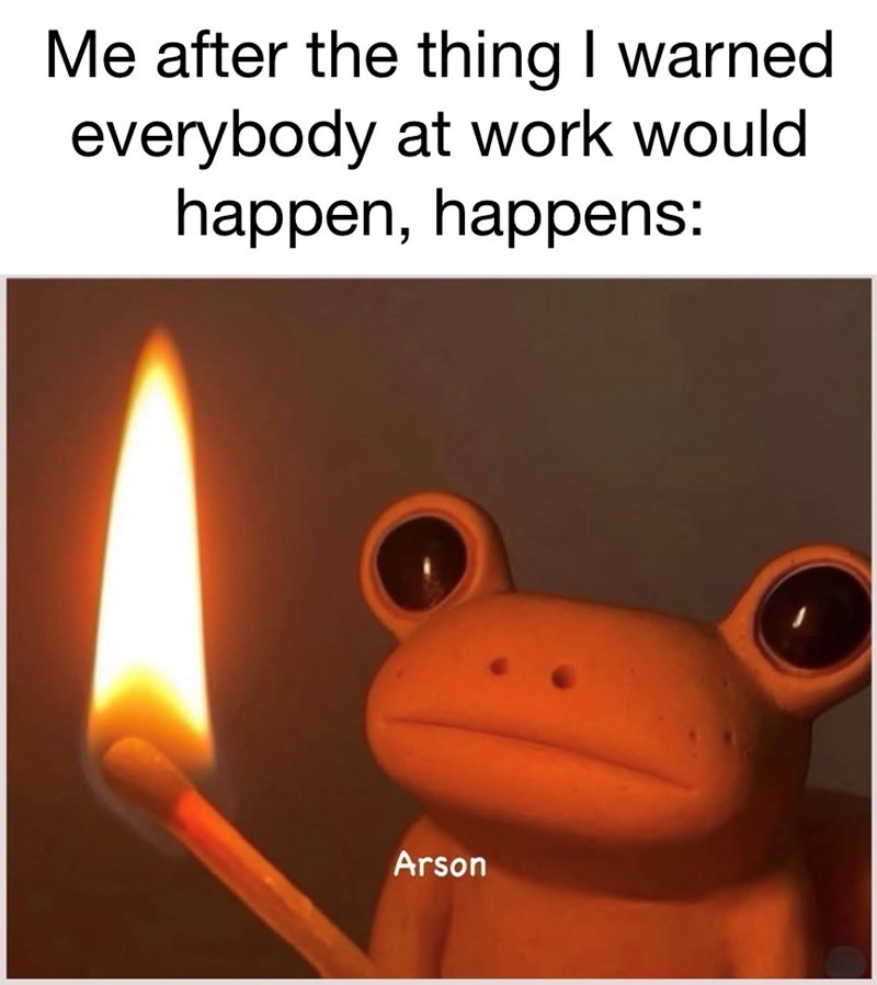 Me after the thing I warned everybody at work would happen, happens: Arson